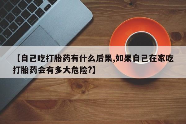 米非米索网上私人药店微信【自己吃打胎药有什么后果,如果自己在家吃打胎药会有多大危险?】