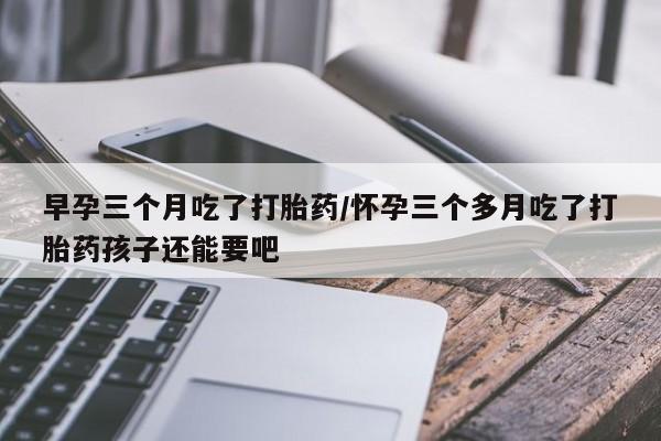 米非米索网上私人药店微信早孕三个月吃了打胎药/怀孕三个多月吃了打胎药孩子还能要吧