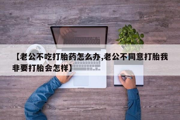 米非米索网上私人药店微信【老公不吃打胎药怎么办,老公不同意打胎我非要打胎会怎样】