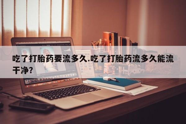 米非米索网上私人药店微信吃了打胎药要流多久.吃了打胎药流多久能流干净？