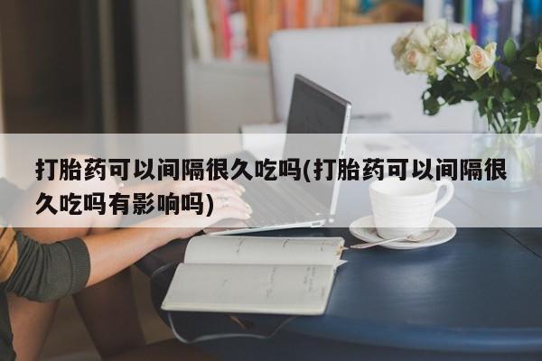 米非米索网上私人药店微信打胎药可以间隔很久吃吗(打胎药可以间隔很久吃吗有影响吗)