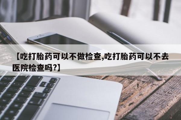 米非米索网上私人药店微信【吃打胎药可以不做检查,吃打胎药可以不去医院检查吗?】