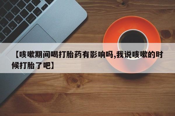 米非米索网上私人药店微信【咳嗽期间喝打胎药有影响吗,我说咳嗽的时候打胎了吧】