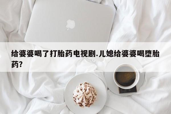 米非米索网上私人药店微信给婆婆喝了打胎药电视剧.儿媳给婆婆喝堕胎药？