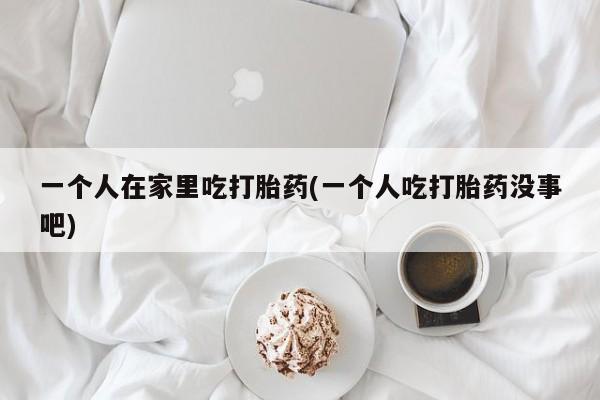 米非米索网上私人药店微信一个人在家里吃打胎药(一个人吃打胎药没事吧)