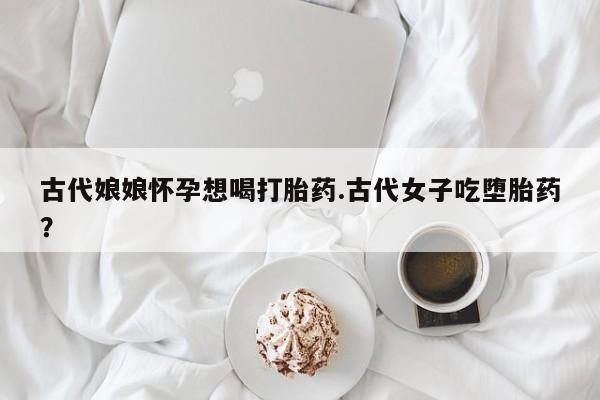 米非米索网上私人药店微信古代娘娘怀孕想喝打胎药.古代女子吃堕胎药?