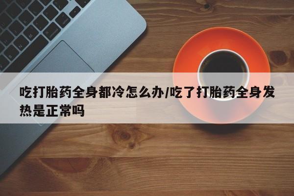 米非米索网上私人药店微信吃打胎药全身都冷怎么办/吃了打胎药全身发热是正常吗