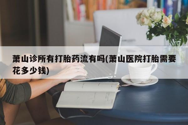 米非米索网上私人药店微信萧山诊所有打胎药流有吗(萧山医院打胎需要花多少钱)