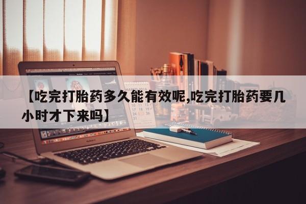 米非米索网上私人药店微信【吃完打胎药多久能有效呢,吃完打胎药要几小时才下来吗】