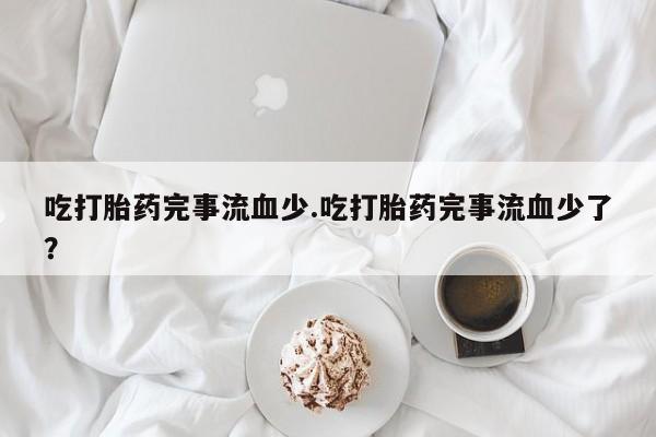 米非米索网上私人药店微信吃打胎药完事流血少.吃打胎药完事流血少了？