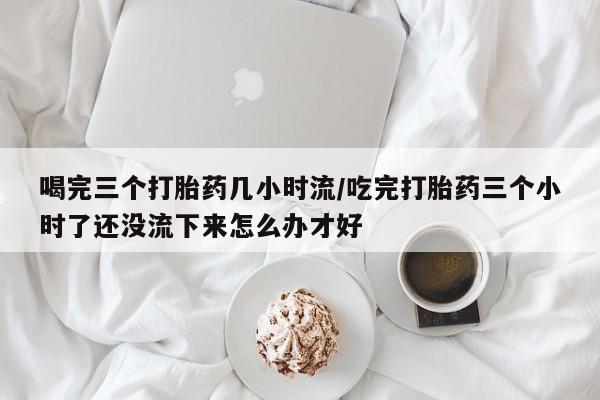 米非米索网上私人药店微信喝完三个打胎药几小时流/吃完打胎药三个小时了还没流下来怎么办才好
