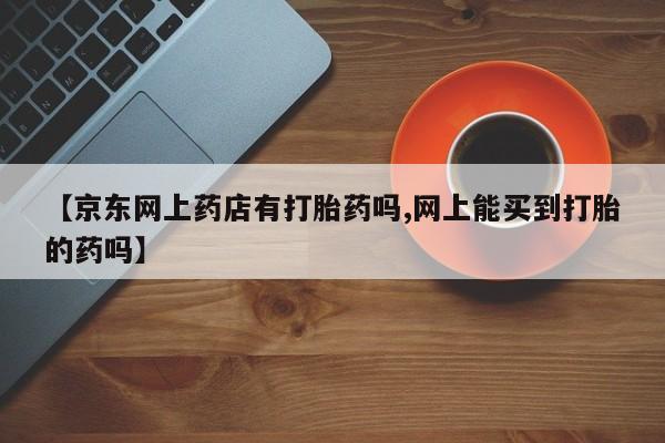 米非米索网上私人药店微信【京东网上药店有打胎药吗,网上能买到打胎的药吗】