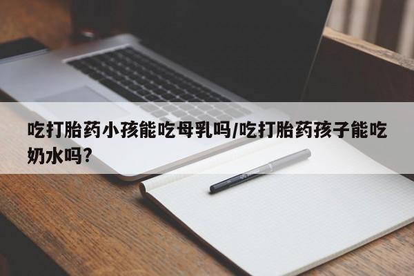 米非米索网上私人药店微信吃打胎药小孩能吃母乳吗/吃打胎药孩子能吃奶水吗?