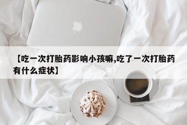 米非米索网上私人药店微信【吃一次打胎药影响小孩嘛,吃了一次打胎药有什么症状】