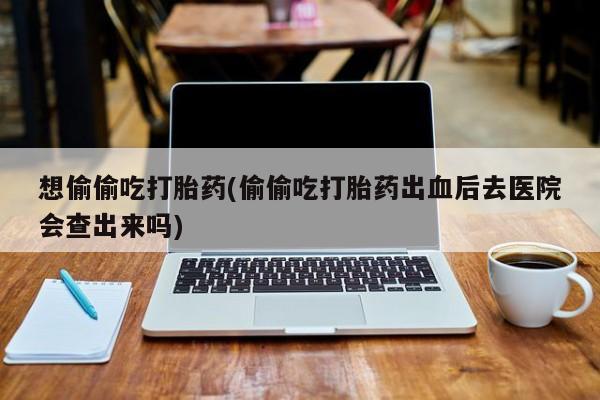 米非米索网上私人药店微信想偷偷吃打胎药(偷偷吃打胎药出血后去医院会查出来吗)