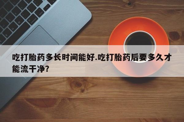 米非米索网上私人药店微信吃打胎药多长时间能好.吃打胎药后要多久才能流干净？