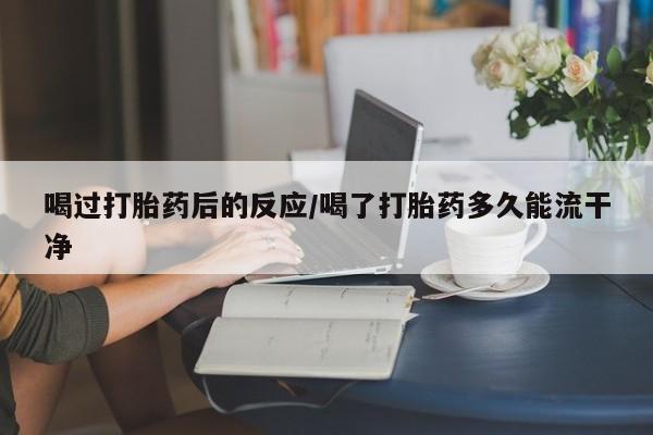 米非米索网上私人药店微信喝过打胎药后的反应/喝了打胎药多久能流干净