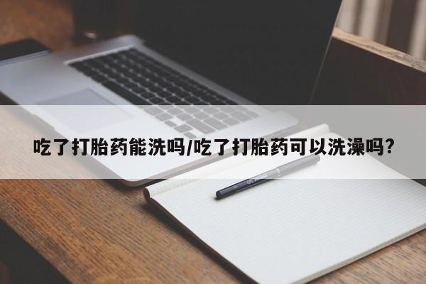 米非米索网上私人药店微信吃了打胎药能洗吗/吃了打胎药可以洗澡吗?