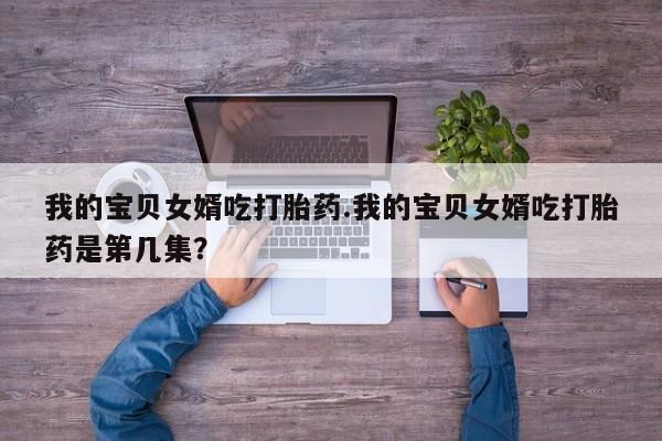 米非米索网上私人药店微信我的宝贝女婿吃打胎药.我的宝贝女婿吃打胎药是第几集？