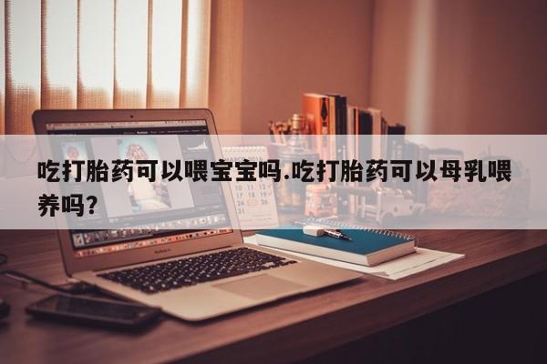 米非米索网上私人药店微信吃打胎药可以喂宝宝吗.吃打胎药可以母乳喂养吗？