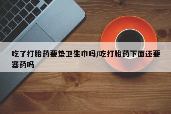 米非米索网上私人药店微信吃了打胎药要垫卫生巾吗/吃打胎药下面还要塞药吗
