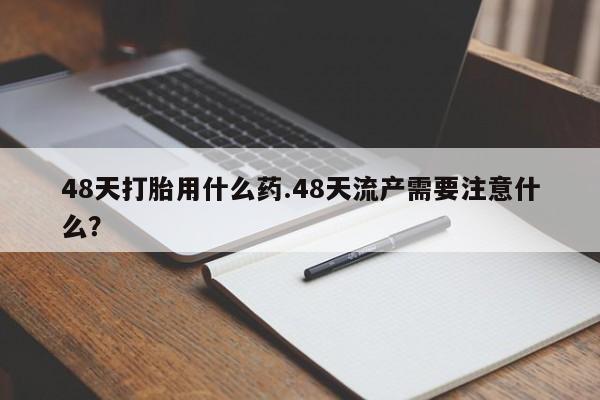 米非米索网上私人药店微信48天打胎用什么药.48天流产需要注意什么？