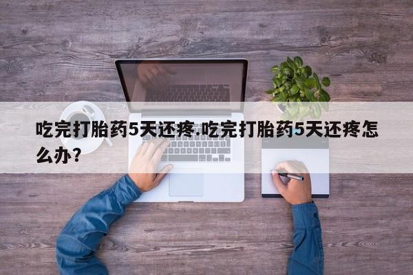 米非米索网上私人药店微信吃完打胎药5天还疼.吃完打胎药5天还疼怎么办？