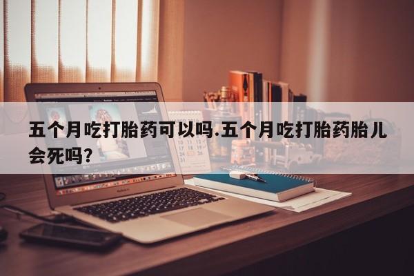 米非米索网上私人药店微信五个月吃打胎药可以吗.五个月吃打胎药胎儿会死吗？