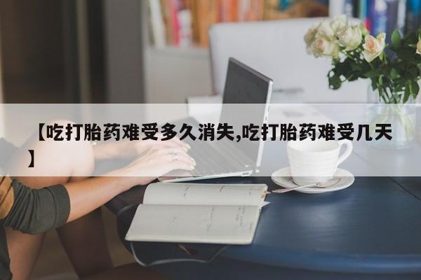 米非米索网上私人药店微信【吃打胎药难受多久消失,吃打胎药难受几天】