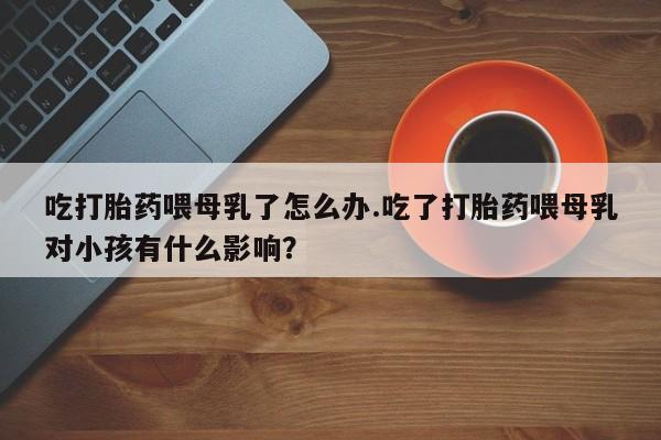 米非米索网上私人药店微信吃打胎药喂母乳了怎么办.吃了打胎药喂母乳对小孩有什么影响？