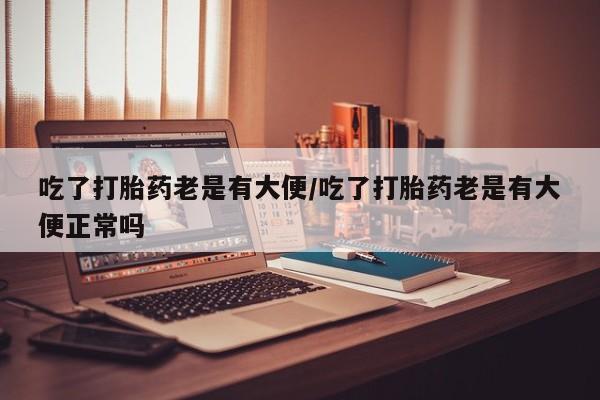 米非米索网上私人药店微信吃了打胎药老是有大便/吃了打胎药老是有大便正常吗