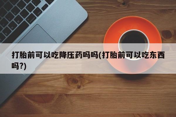 米非米索网上私人药店微信打胎前可以吃降压药吗吗(打胎前可以吃东西吗?)