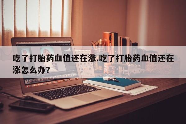 米非米索网上私人药店微信吃了打胎药血值还在涨.吃了打胎药血值还在涨怎么办？