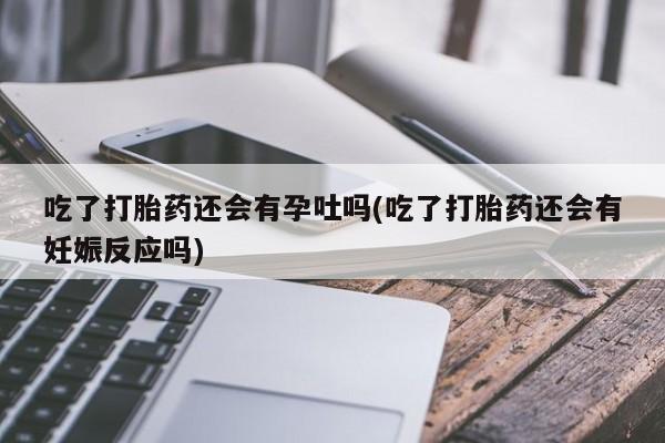 米非米索网上私人药店微信吃了打胎药还会有孕吐吗(吃了打胎药还会有妊娠反应吗)