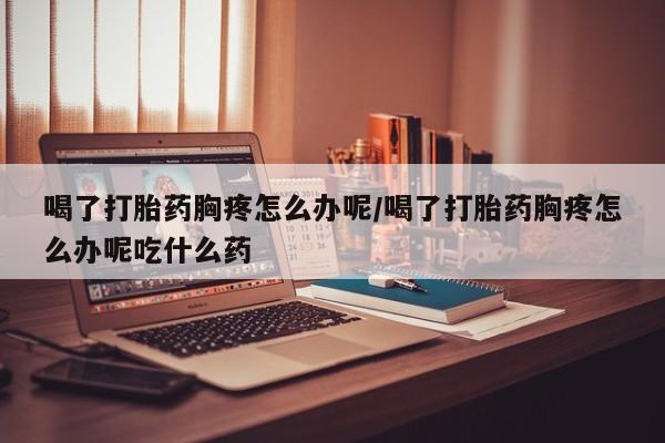 米非米索网上私人药店微信喝了打胎药胸疼怎么办呢/喝了打胎药胸疼怎么办呢吃什么药