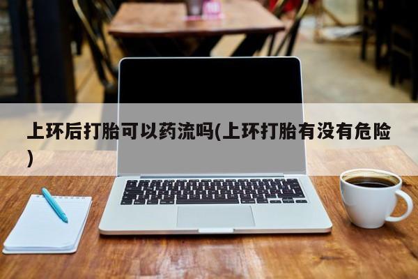 米非米索网上私人药店微信上环后打胎可以药流吗(上环打胎有没有危险)