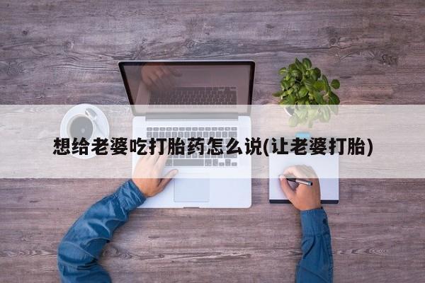 米非米索网上私人药店微信想给老婆吃打胎药怎么说(让老婆打胎)