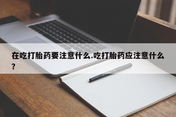米非米索网上私人药店微信在吃打胎药要注意什么.吃打胎药应注意什么？