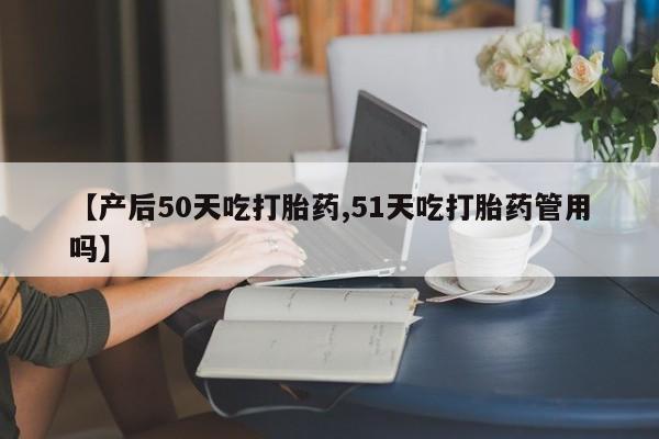 米非米索网上私人药店微信【产后50天吃打胎药,51天吃打胎药管用吗】