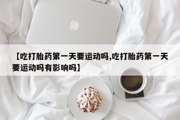 米非米索网上私人药店微信【吃打胎药第一天要运动吗,吃打胎药第一天要运动吗有影响吗】