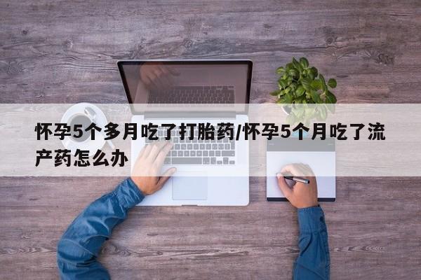 米非米索网上私人药店微信怀孕5个多月吃了打胎药/怀孕5个月吃了流产药怎么办