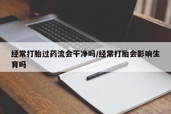 米非米索网上私人药店微信经常打胎过药流会干净吗/经常打胎会影响生育吗