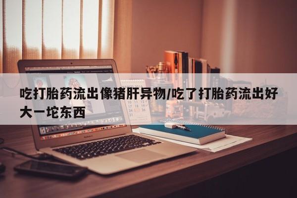 米非米索网上私人药店微信吃打胎药流出像猪肝异物/吃了打胎药流出好大一坨东西