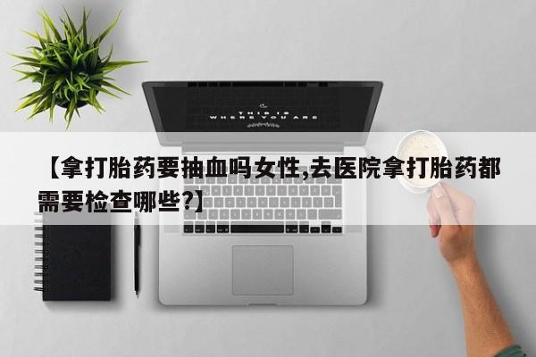 米非米索网上私人药店微信【拿打胎药要抽血吗女性,去医院拿打胎药都需要检查哪些?】