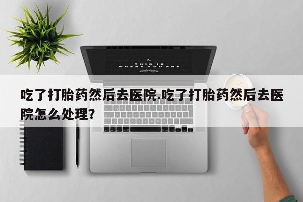 米非米索网上私人药店微信吃了打胎药然后去医院.吃了打胎药然后去医院怎么处理？