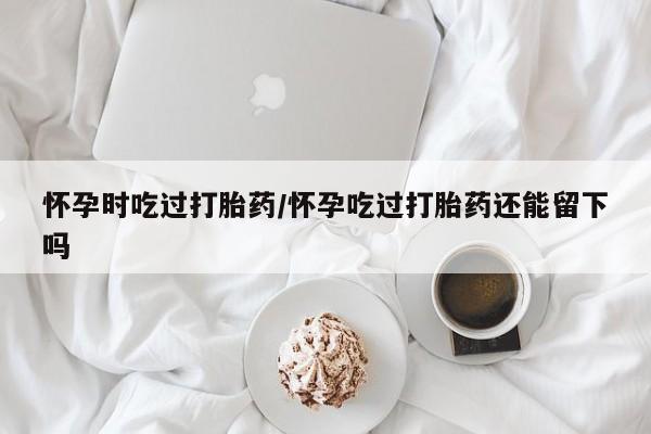 米非米索网上私人药店微信怀孕时吃过打胎药/怀孕吃过打胎药还能留下吗