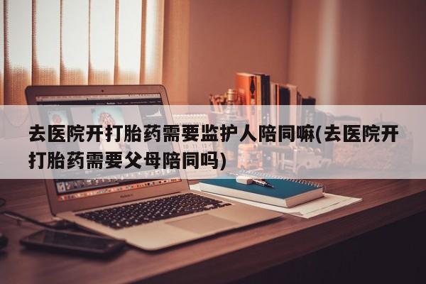 米非米索网上私人药店微信去医院开打胎药需要监护人陪同嘛(去医院开打胎药需要父母陪同吗)