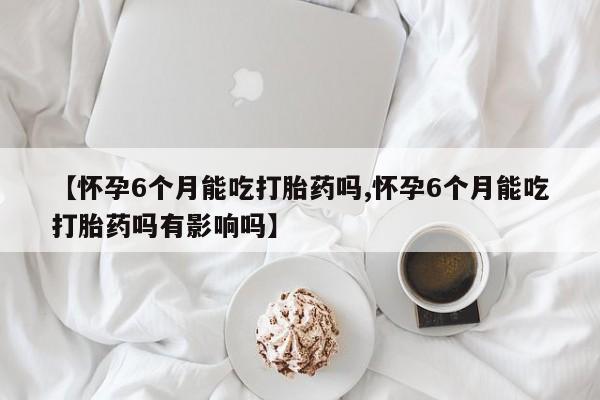 米非米索网上私人药店微信【怀孕6个月能吃打胎药吗,怀孕6个月能吃打胎药吗有影响吗】