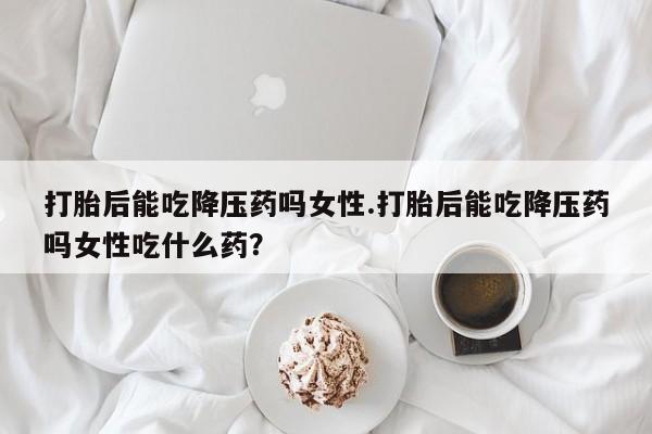 米非米索网上私人药店微信打胎后能吃降压药吗女性.打胎后能吃降压药吗女性吃什么药？