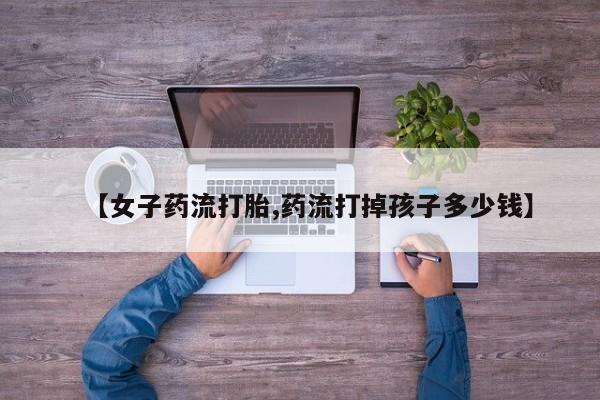 米非米索网上私人药店微信【女子药流打胎,药流打掉孩子多少钱】